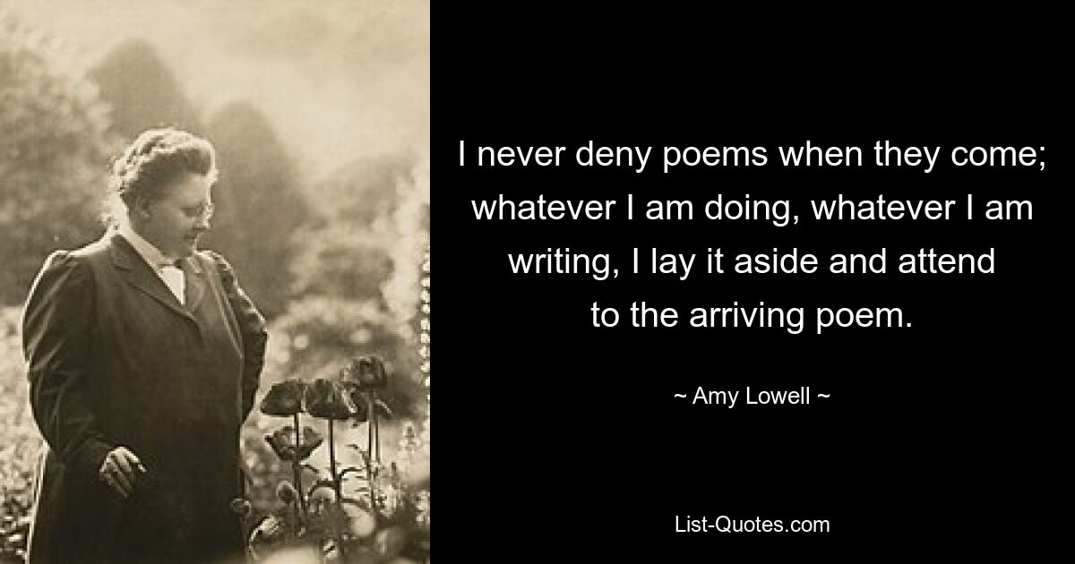 I never deny poems when they come; whatever I am doing, whatever I am writing, I lay it aside and attend to the arriving poem. — © Amy Lowell