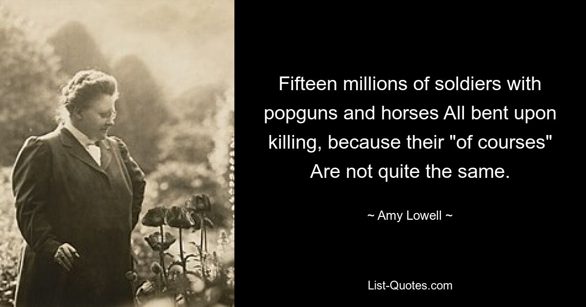 Fifteen millions of soldiers with popguns and horses All bent upon killing, because their "of courses" Are not quite the same. — © Amy Lowell