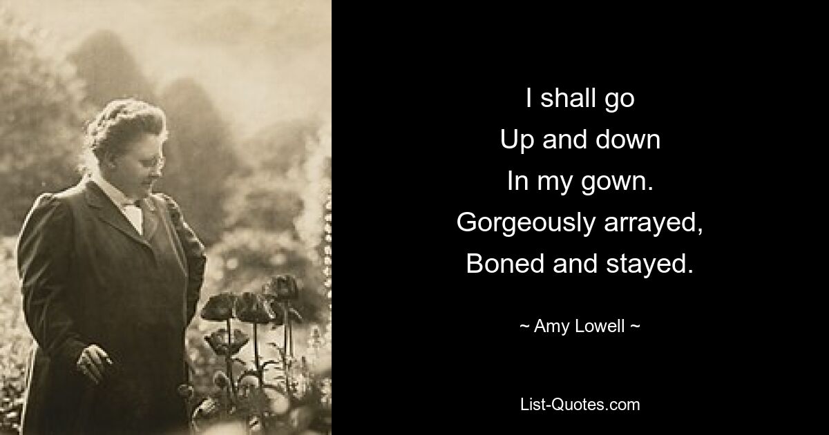 I shall go
Up and down
In my gown.
Gorgeously arrayed,
Boned and stayed. — © Amy Lowell