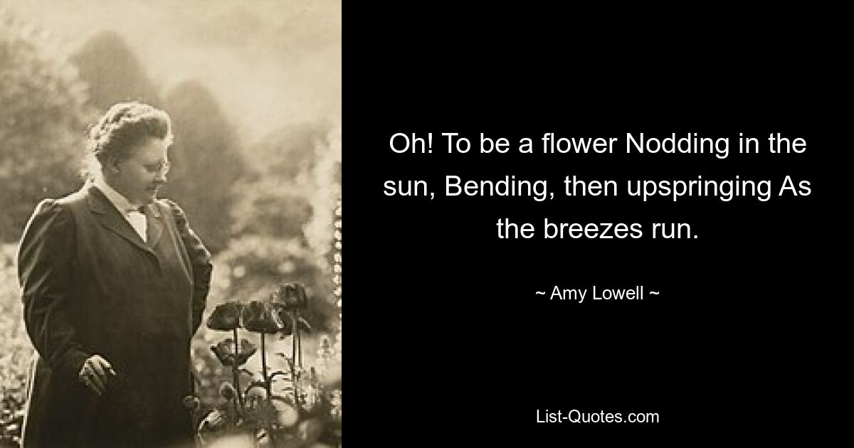 Oh! To be a flower Nodding in the sun, Bending, then upspringing As the breezes run. — © Amy Lowell