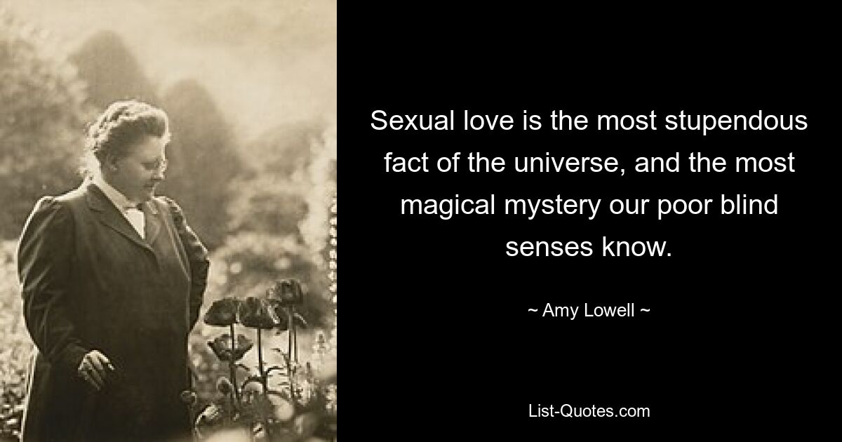 Sexual love is the most stupendous fact of the universe, and the most magical mystery our poor blind senses know. — © Amy Lowell