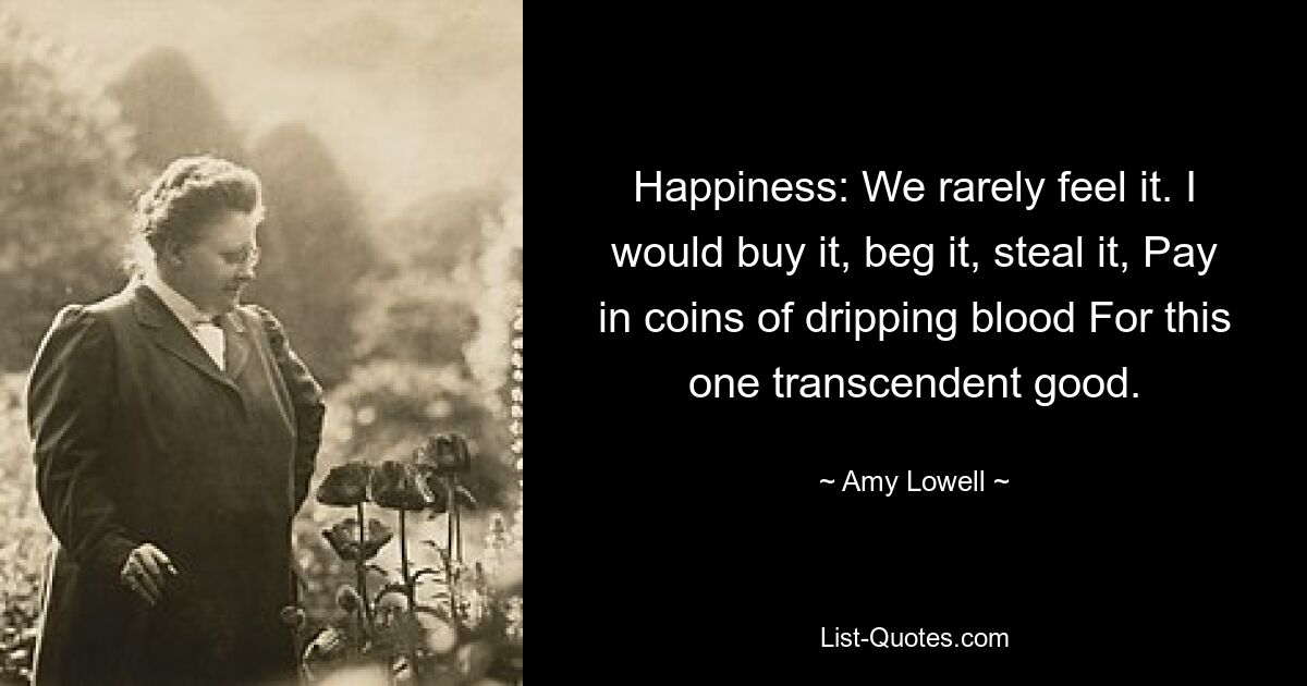 Happiness: We rarely feel it. I would buy it, beg it, steal it, Pay in coins of dripping blood For this one transcendent good. — © Amy Lowell