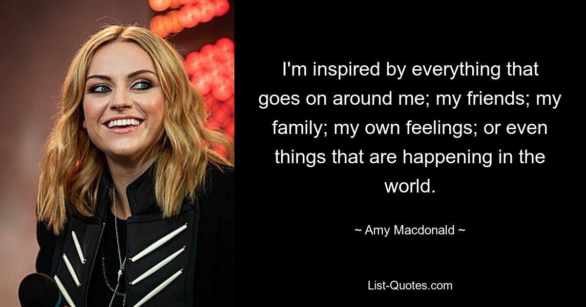 I'm inspired by everything that goes on around me; my friends; my family; my own feelings; or even things that are happening in the world. — © Amy Macdonald