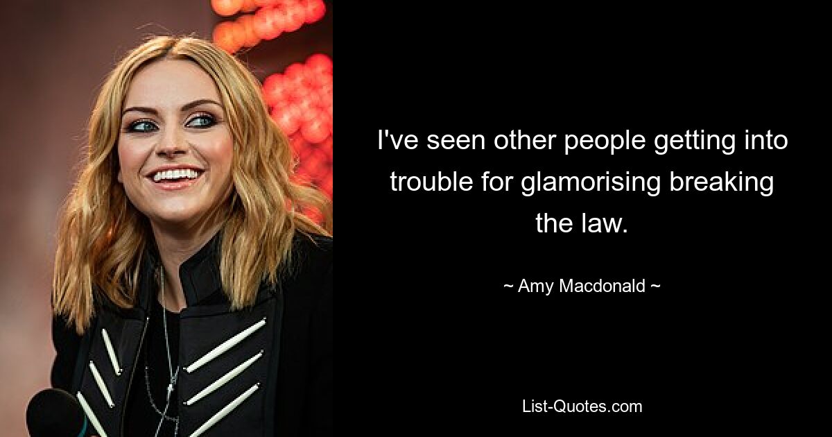 I've seen other people getting into trouble for glamorising breaking the law. — © Amy Macdonald