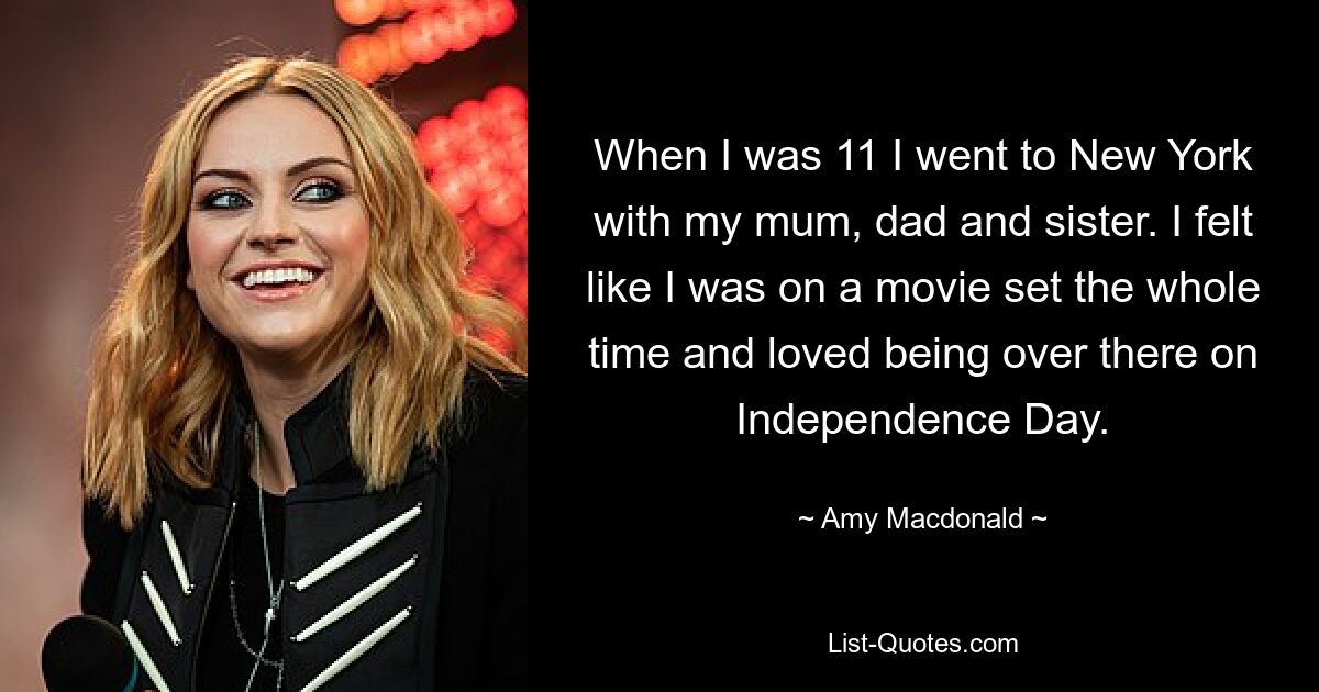 When I was 11 I went to New York with my mum, dad and sister. I felt like I was on a movie set the whole time and loved being over there on Independence Day. — © Amy Macdonald