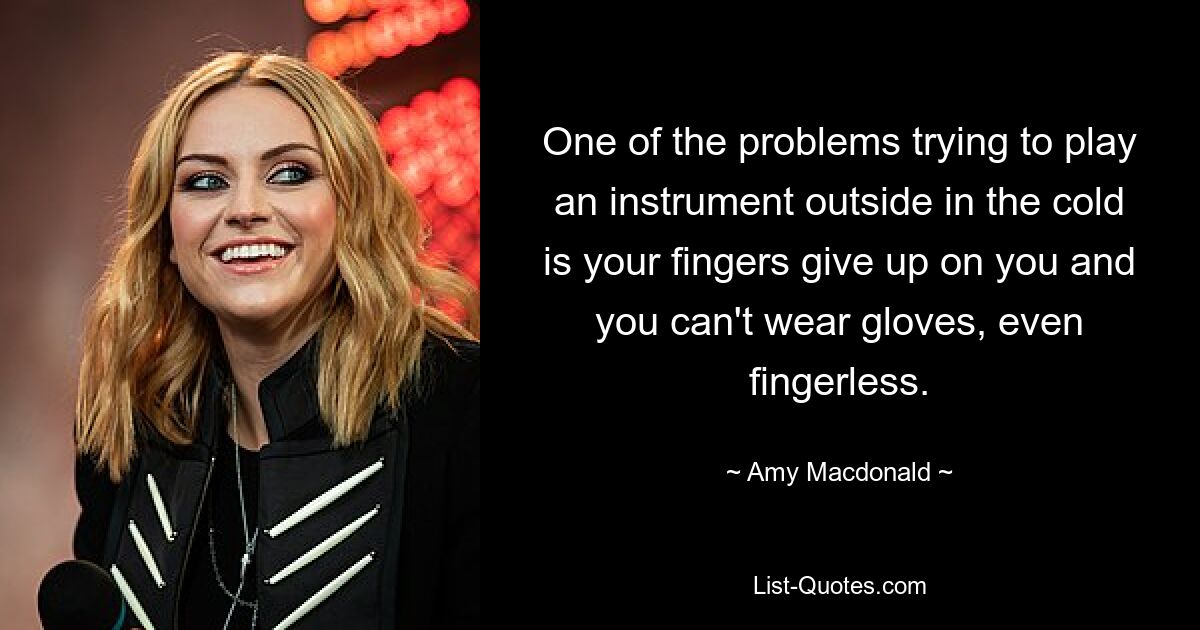 One of the problems trying to play an instrument outside in the cold is your fingers give up on you and you can't wear gloves, even fingerless. — © Amy Macdonald