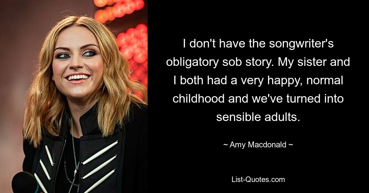 I don't have the songwriter's obligatory sob story. My sister and I both had a very happy, normal childhood and we've turned into sensible adults. — © Amy Macdonald