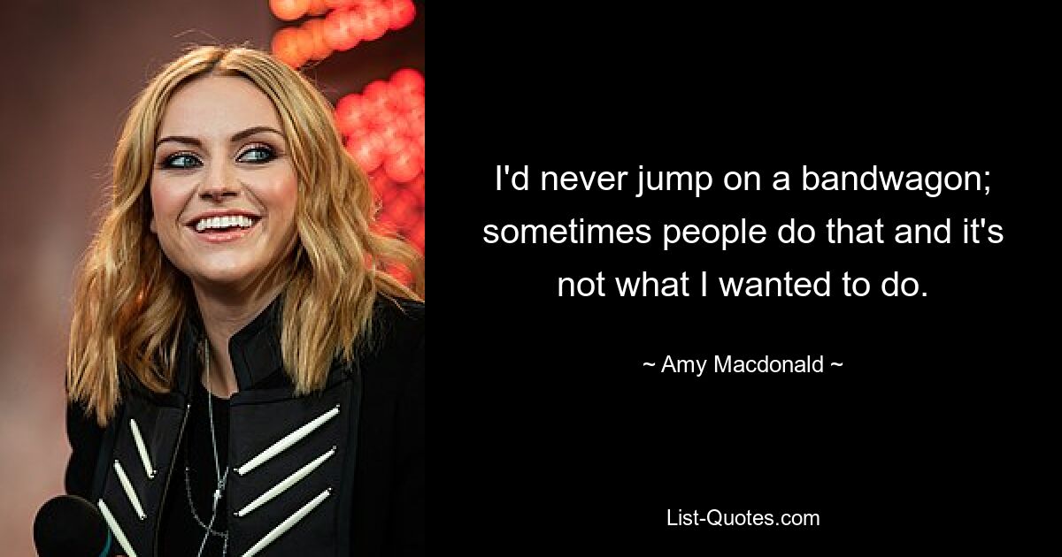 I'd never jump on a bandwagon; sometimes people do that and it's not what I wanted to do. — © Amy Macdonald