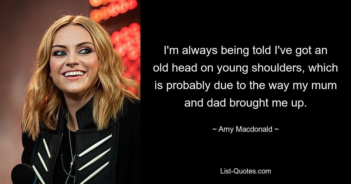 I'm always being told I've got an old head on young shoulders, which is probably due to the way my mum and dad brought me up. — © Amy Macdonald