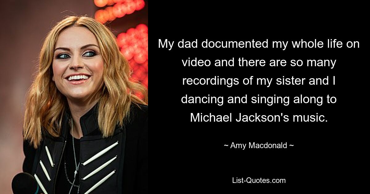 My dad documented my whole life on video and there are so many recordings of my sister and I dancing and singing along to Michael Jackson's music. — © Amy Macdonald