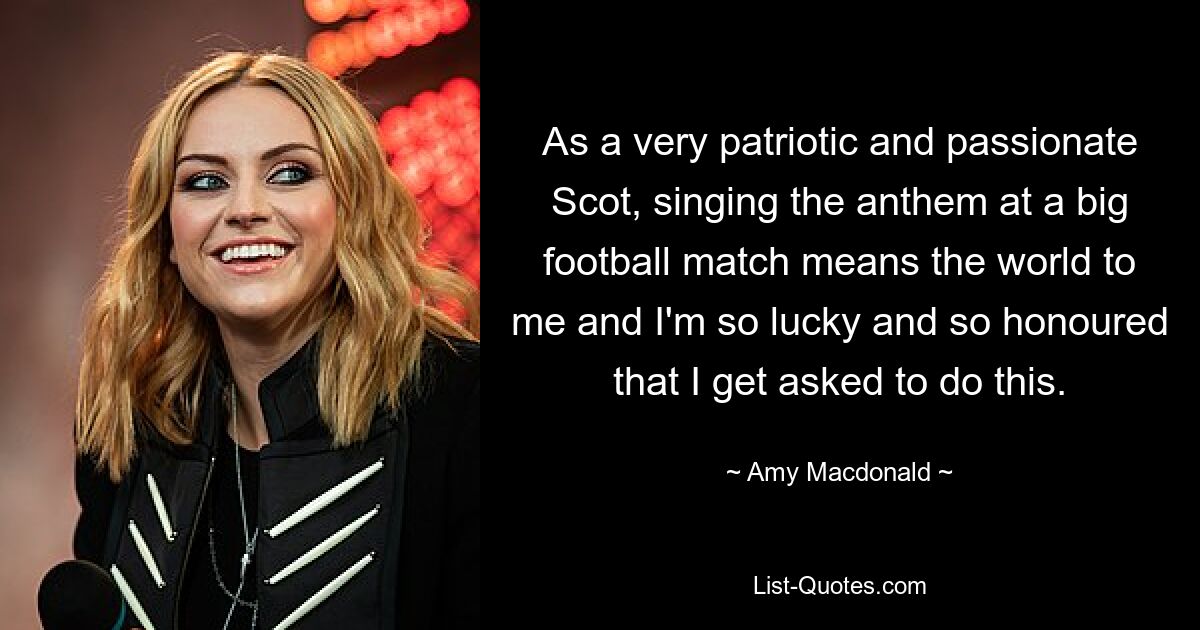 As a very patriotic and passionate Scot, singing the anthem at a big football match means the world to me and I'm so lucky and so honoured that I get asked to do this. — © Amy Macdonald