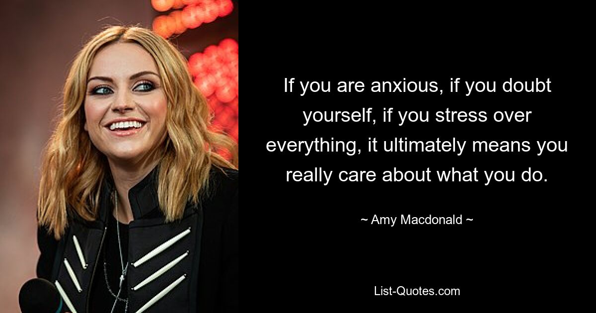 If you are anxious, if you doubt yourself, if you stress over everything, it ultimately means you really care about what you do. — © Amy Macdonald