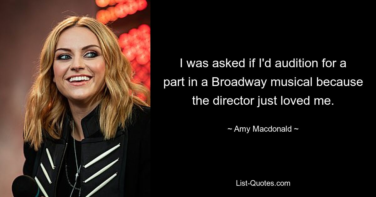 I was asked if I'd audition for a part in a Broadway musical because the director just loved me. — © Amy Macdonald