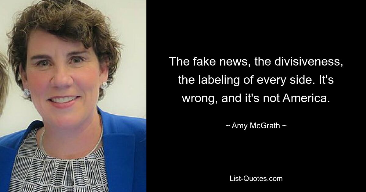 The fake news, the divisiveness, the labeling of every side. It's wrong, and it's not America. — © Amy McGrath