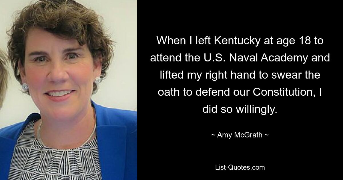 When I left Kentucky at age 18 to attend the U.S. Naval Academy and lifted my right hand to swear the oath to defend our Constitution, I did so willingly. — © Amy McGrath