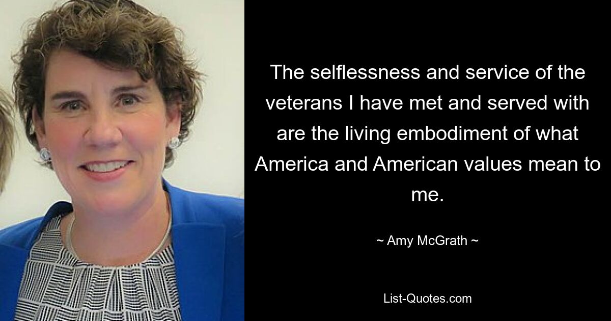 The selflessness and service of the veterans I have met and served with are the living embodiment of what America and American values mean to me. — © Amy McGrath