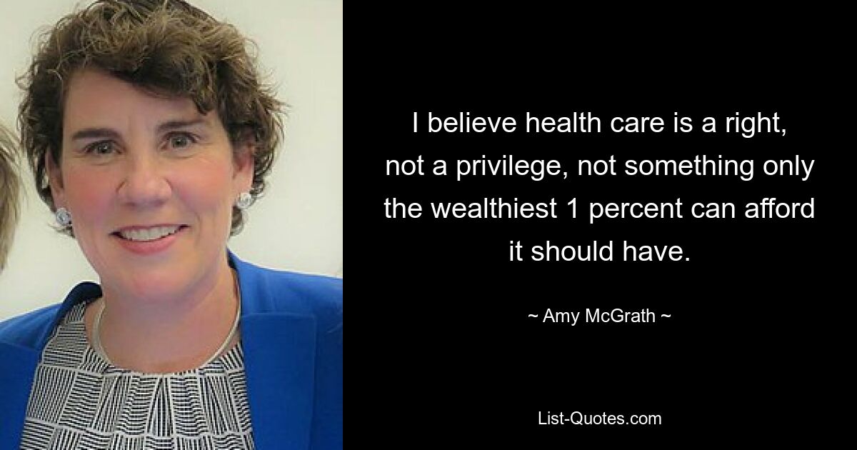 I believe health care is a right, not a privilege, not something only the wealthiest 1 percent can afford it should have. — © Amy McGrath