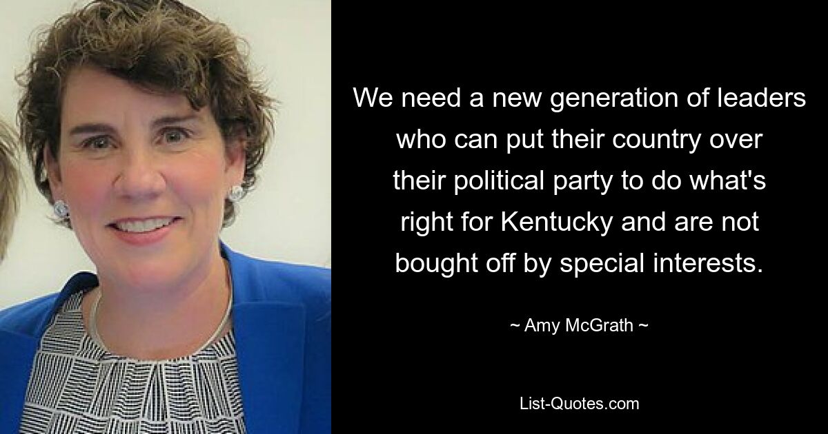 We need a new generation of leaders who can put their country over their political party to do what's right for Kentucky and are not bought off by special interests. — © Amy McGrath