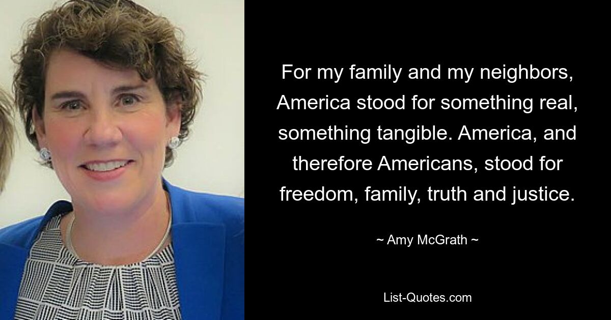 For my family and my neighbors, America stood for something real, something tangible. America, and therefore Americans, stood for freedom, family, truth and justice. — © Amy McGrath