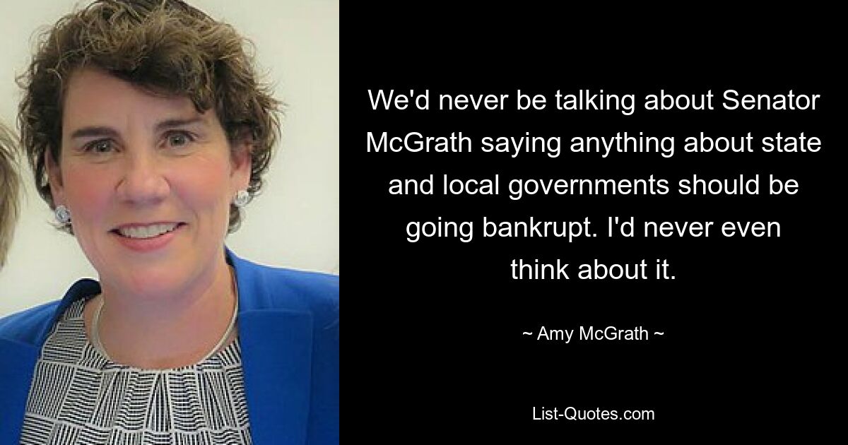 We'd never be talking about Senator McGrath saying anything about state and local governments should be going bankrupt. I'd never even think about it. — © Amy McGrath