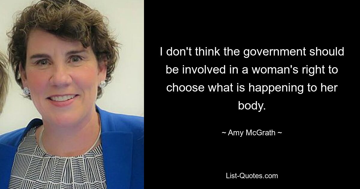 I don't think the government should be involved in a woman's right to choose what is happening to her body. — © Amy McGrath