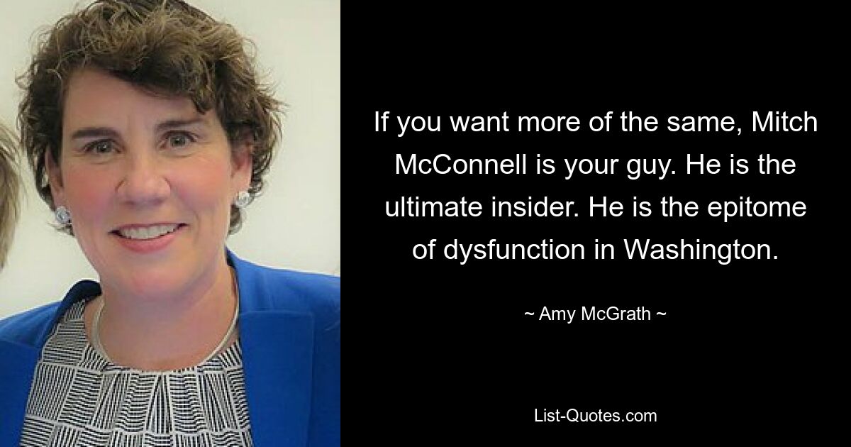 If you want more of the same, Mitch McConnell is your guy. He is the ultimate insider. He is the epitome of dysfunction in Washington. — © Amy McGrath