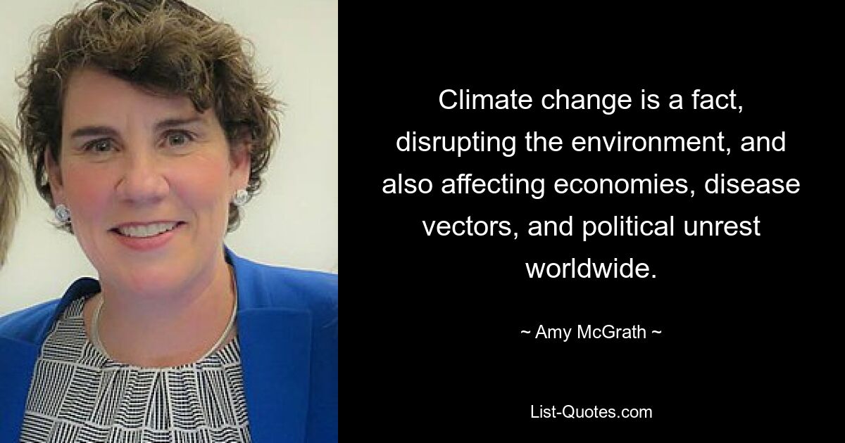 Climate change is a fact, disrupting the environment, and also affecting economies, disease vectors, and political unrest worldwide. — © Amy McGrath