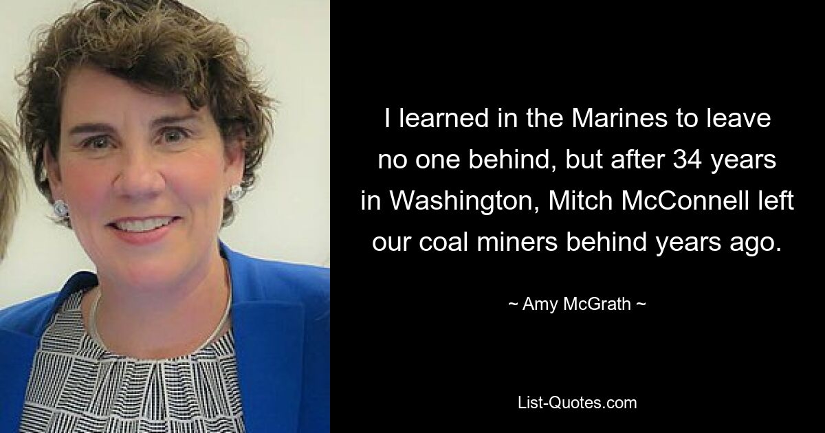 I learned in the Marines to leave no one behind, but after 34 years in Washington, Mitch McConnell left our coal miners behind years ago. — © Amy McGrath