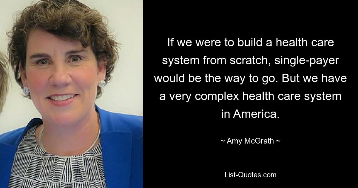 If we were to build a health care system from scratch, single-payer would be the way to go. But we have a very complex health care system in America. — © Amy McGrath