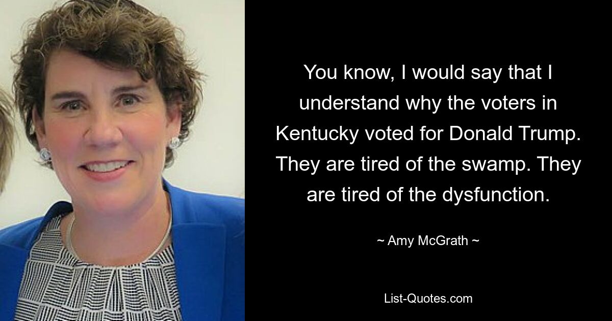 You know, I would say that I understand why the voters in Kentucky voted for Donald Trump. They are tired of the swamp. They are tired of the dysfunction. — © Amy McGrath