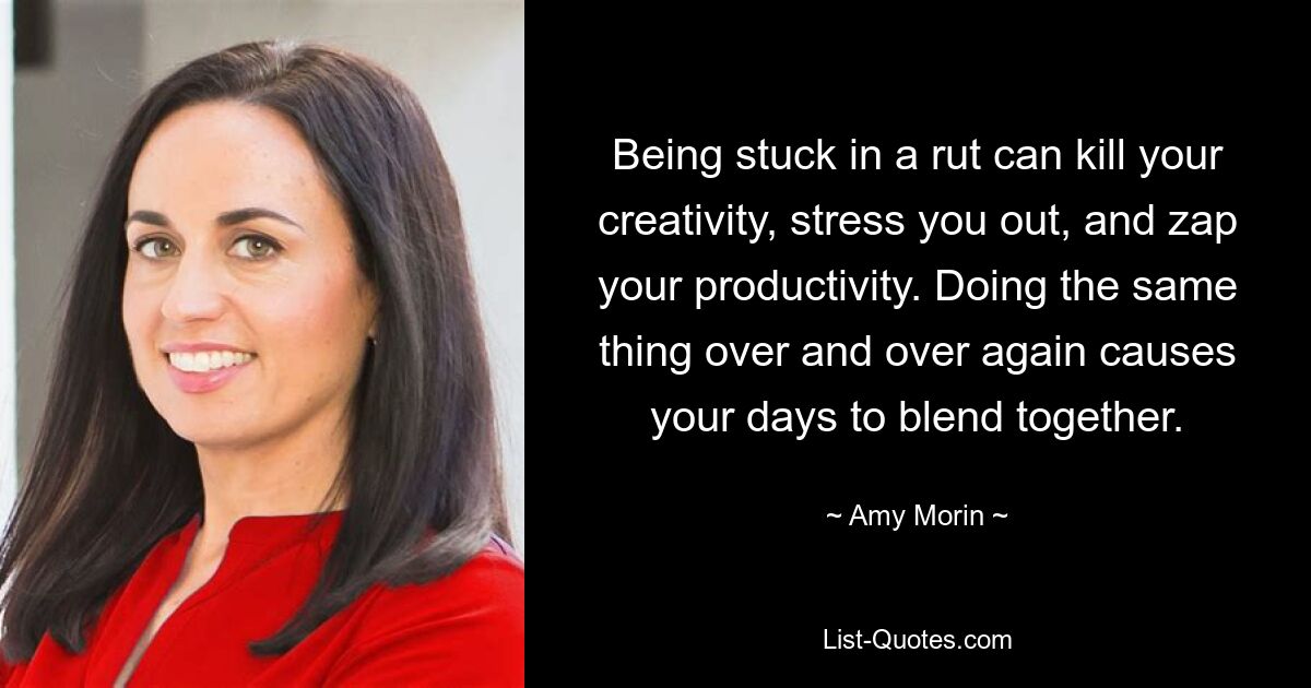 Being stuck in a rut can kill your creativity, stress you out, and zap your productivity. Doing the same thing over and over again causes your days to blend together. — © Amy Morin