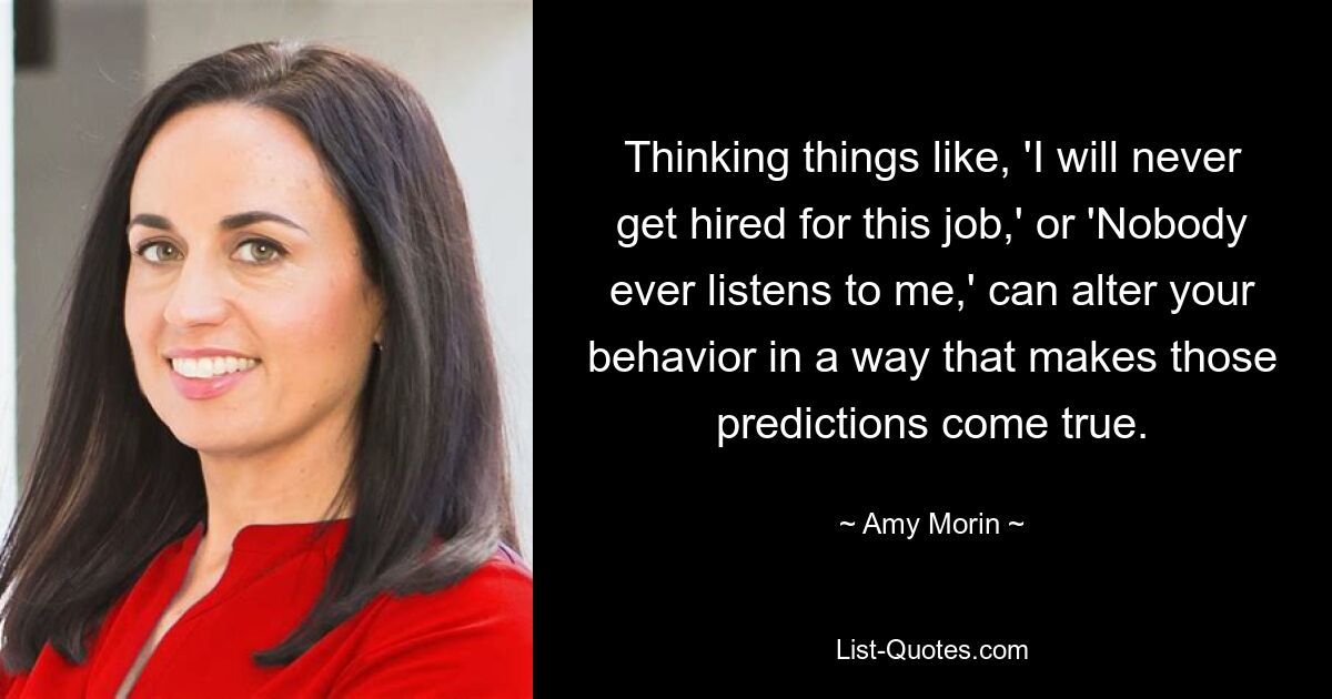 Thinking things like, 'I will never get hired for this job,' or 'Nobody ever listens to me,' can alter your behavior in a way that makes those predictions come true. — © Amy Morin