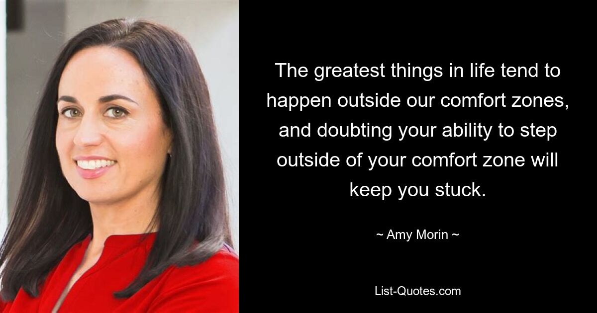 The greatest things in life tend to happen outside our comfort zones, and doubting your ability to step outside of your comfort zone will keep you stuck. — © Amy Morin