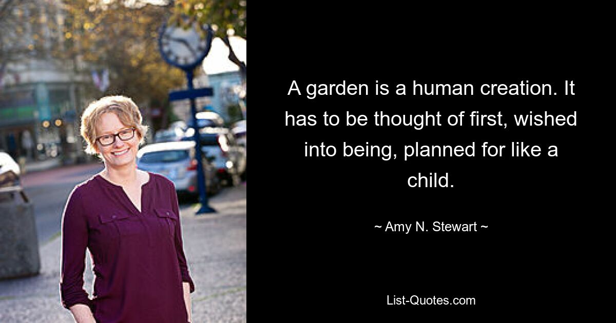 A garden is a human creation. It has to be thought of first, wished into being, planned for like a child. — © Amy N. Stewart