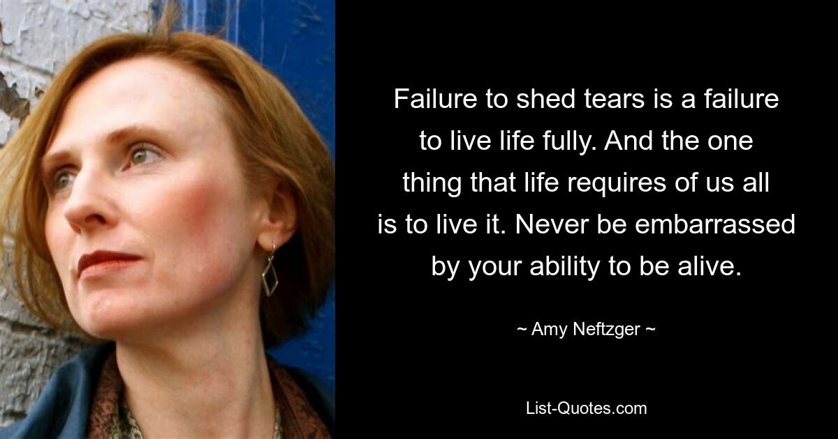 Failure to shed tears is a failure to live life fully. And the one thing that life requires of us all is to live it. Never be embarrassed by your ability to be alive. — © Amy Neftzger