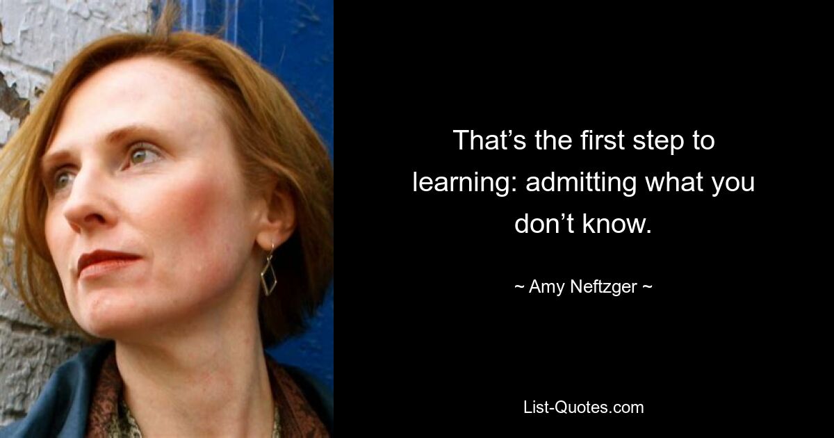 That’s the first step to learning: admitting what you don’t know. — © Amy Neftzger