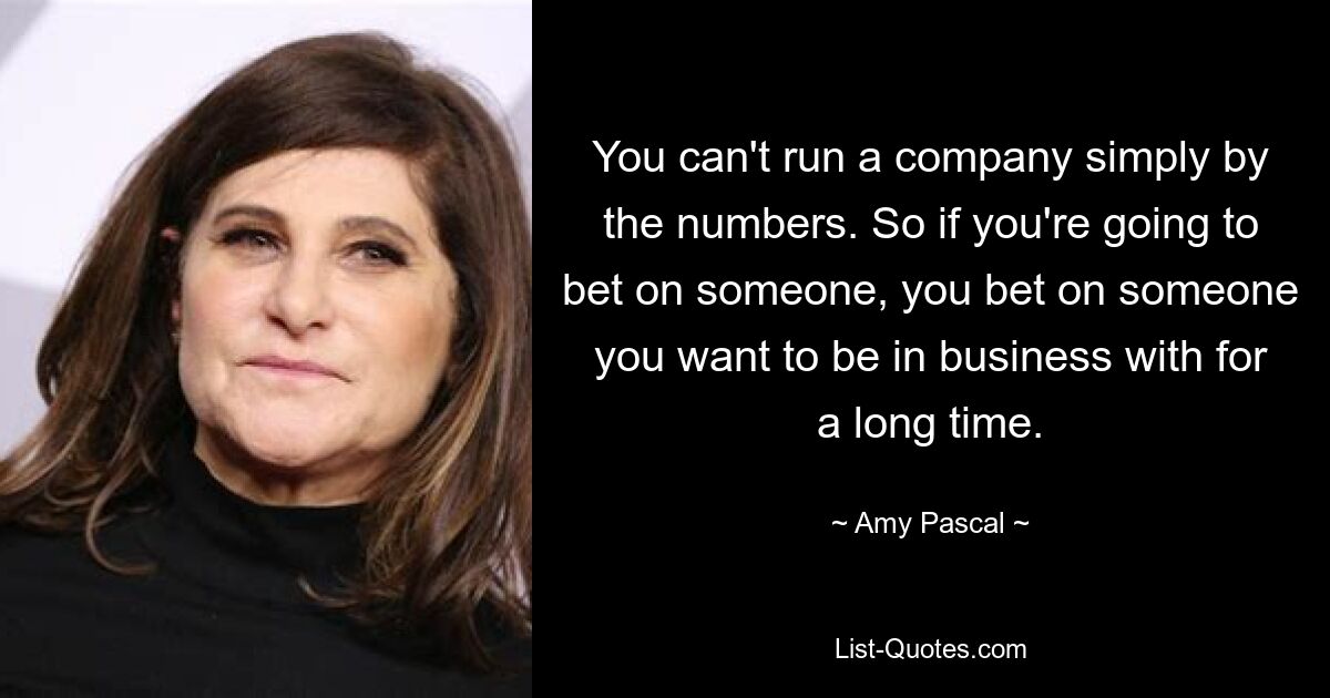 You can't run a company simply by the numbers. So if you're going to bet on someone, you bet on someone you want to be in business with for a long time. — © Amy Pascal