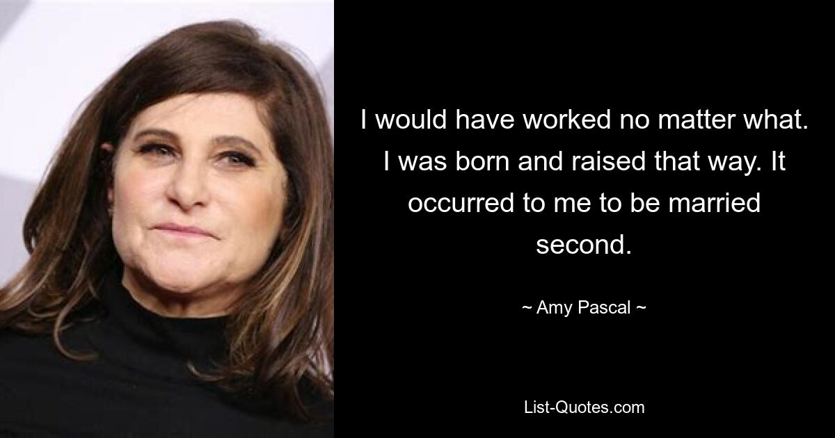 I would have worked no matter what. I was born and raised that way. It occurred to me to be married second. — © Amy Pascal