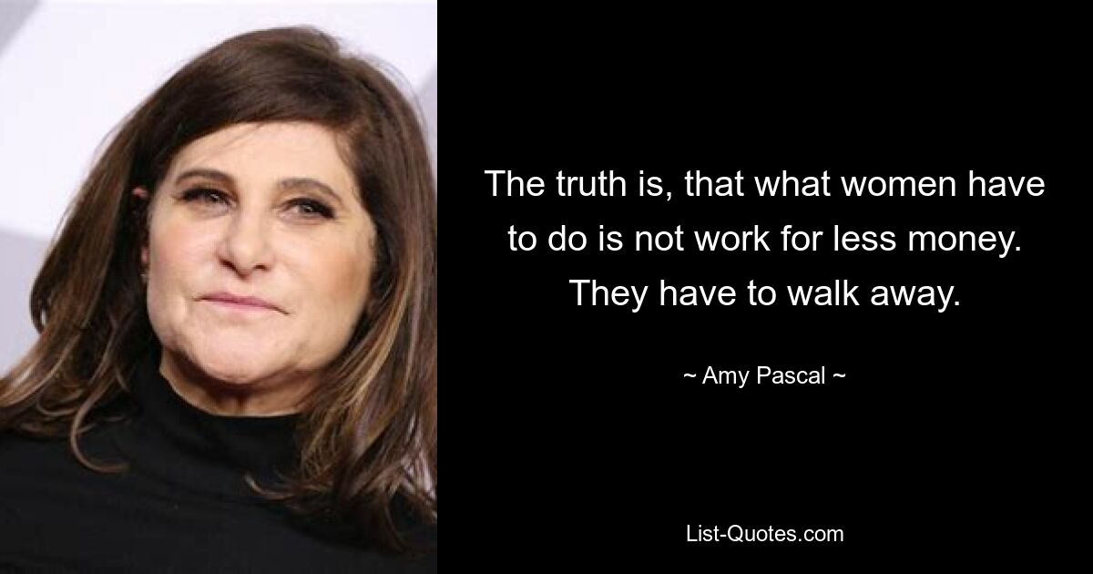 The truth is, that what women have to do is not work for less money. They have to walk away. — © Amy Pascal