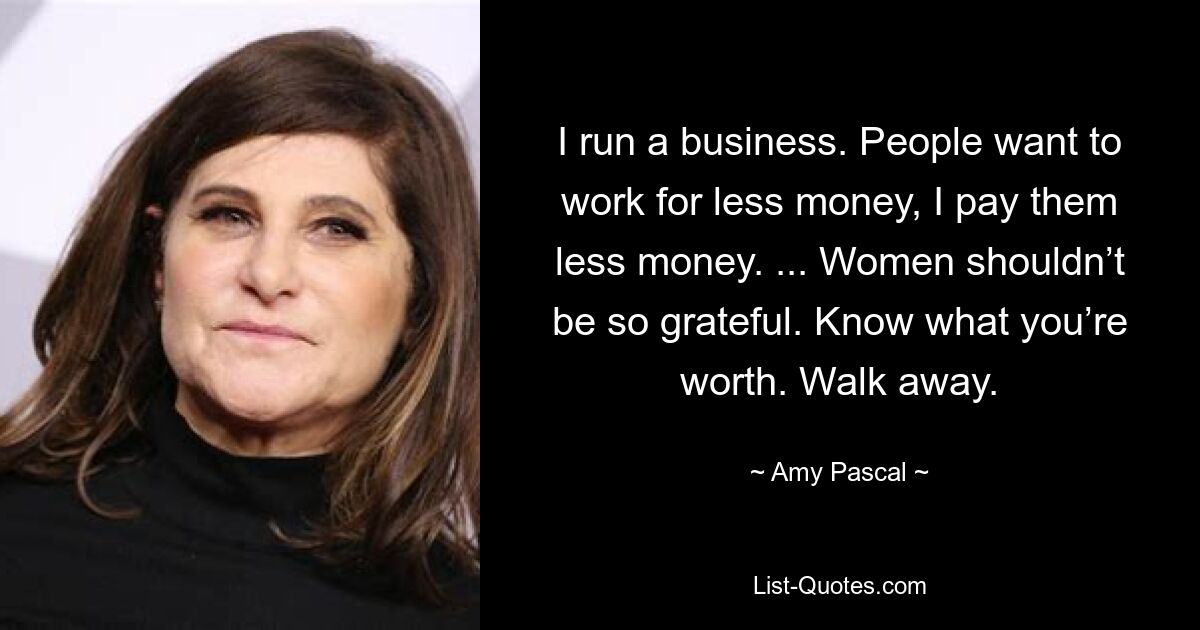 I run a business. People want to work for less money, I pay them less money. ... Women shouldn’t be so grateful. Know what you’re worth. Walk away. — © Amy Pascal