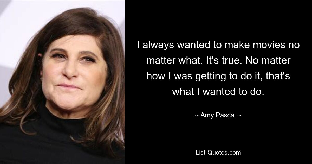 I always wanted to make movies no matter what. It's true. No matter how I was getting to do it, that's what I wanted to do. — © Amy Pascal