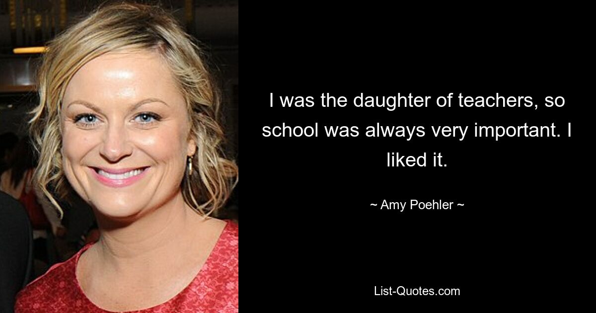 I was the daughter of teachers, so school was always very important. I liked it. — © Amy Poehler