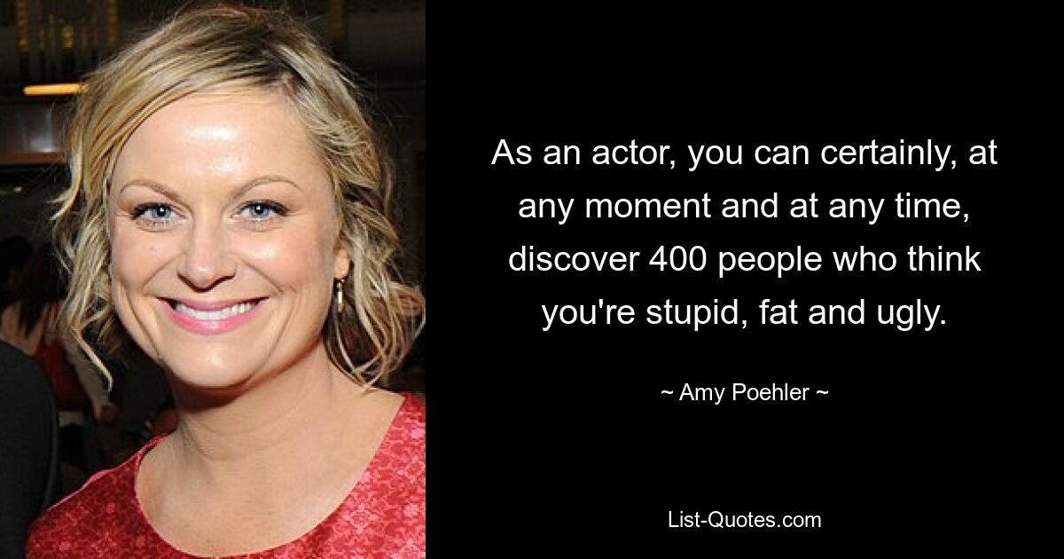 As an actor, you can certainly, at any moment and at any time, discover 400 people who think you're stupid, fat and ugly. — © Amy Poehler