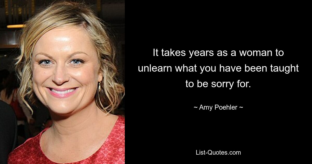 It takes years as a woman to unlearn what you have been taught to be sorry for. — © Amy Poehler