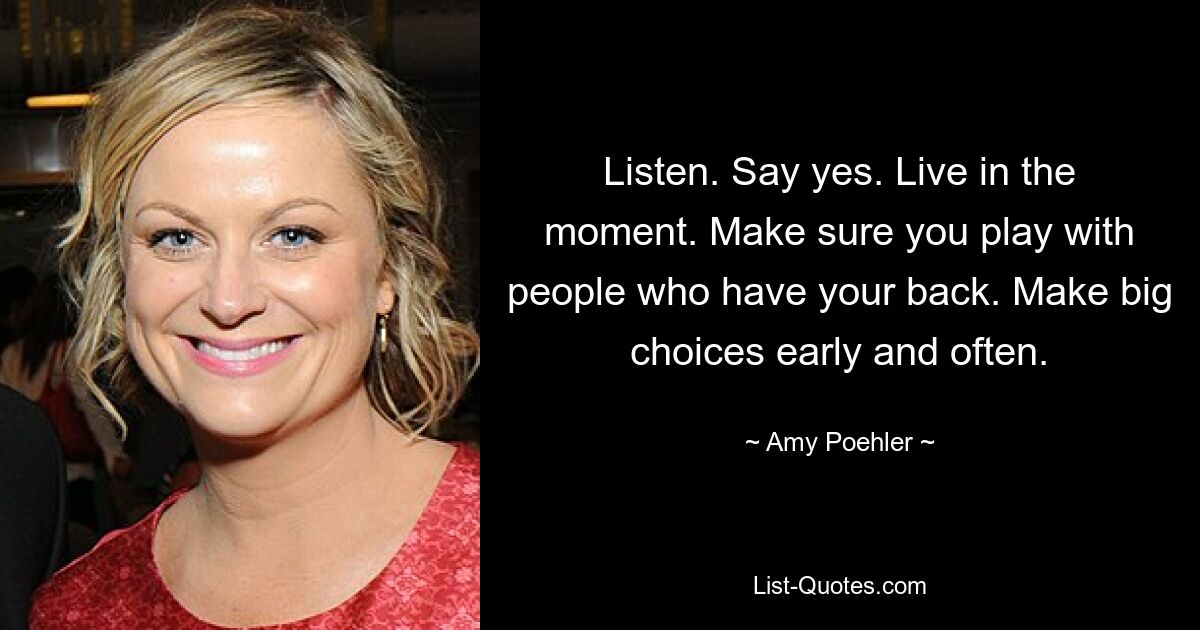 Listen. Say yes. Live in the moment. Make sure you play with people who have your back. Make big choices early and often. — © Amy Poehler