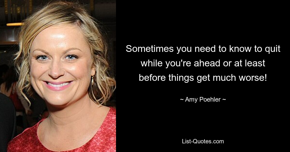 Sometimes you need to know to quit while you're ahead or at least before things get much worse! — © Amy Poehler