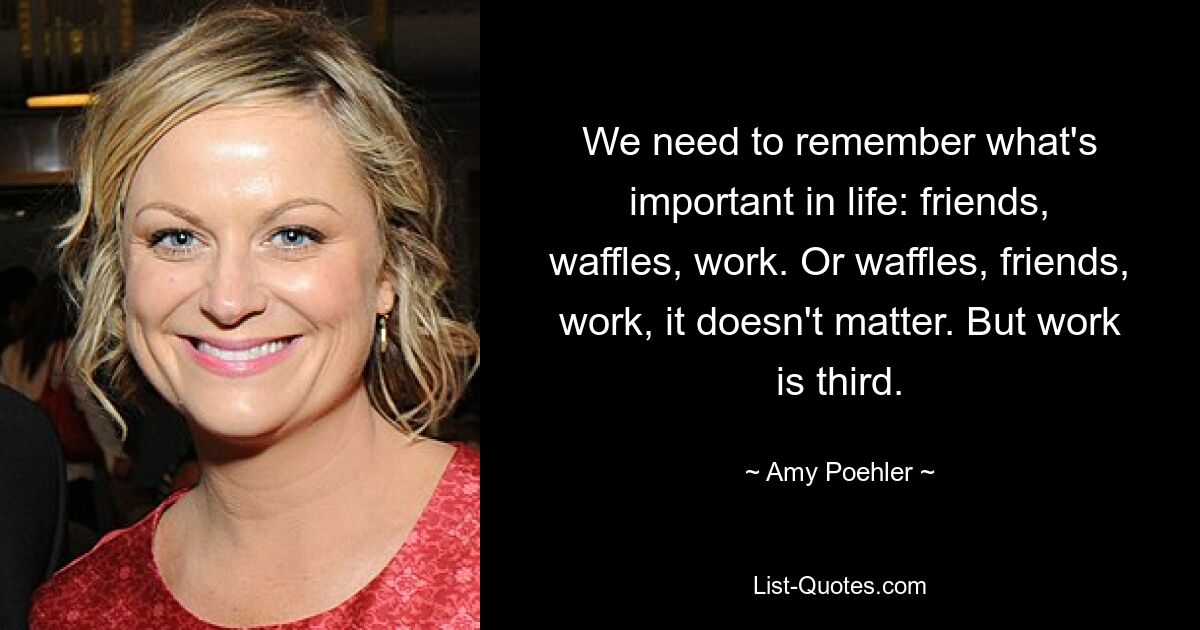 We need to remember what's important in life: friends, waffles, work. Or waffles, friends, work, it doesn't matter. But work is third. — © Amy Poehler