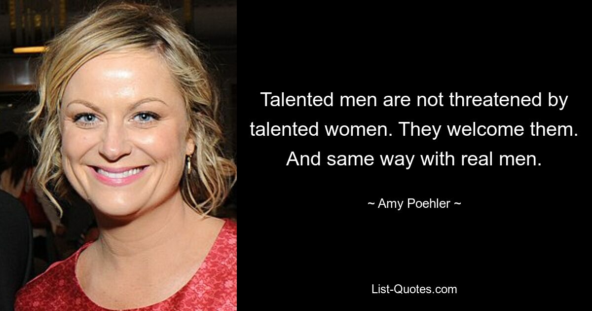 Talented men are not threatened by talented women. They welcome them. And same way with real men. — © Amy Poehler