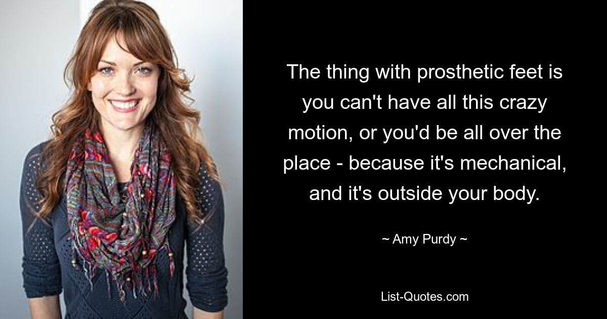 The thing with prosthetic feet is you can't have all this crazy motion, or you'd be all over the place - because it's mechanical, and it's outside your body. — © Amy Purdy