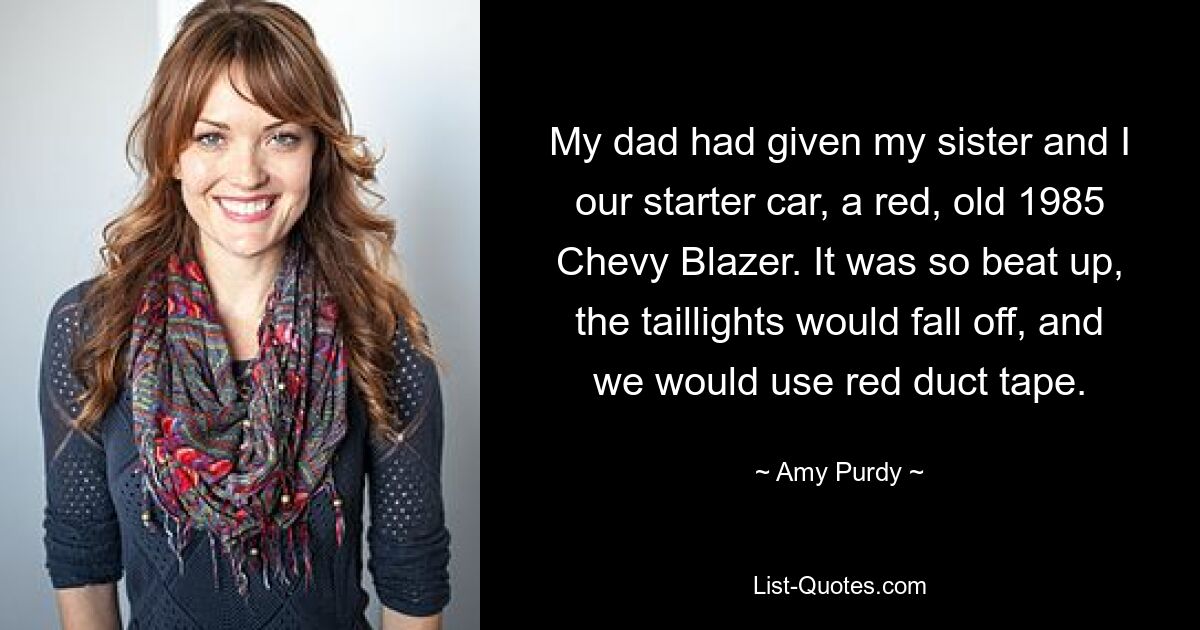 My dad had given my sister and I our starter car, a red, old 1985 Chevy Blazer. It was so beat up, the taillights would fall off, and we would use red duct tape. — © Amy Purdy